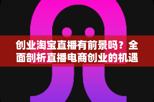 创业淘宝直播有前景吗？全面剖析直播电商创业的机遇、挑战与实战策略
