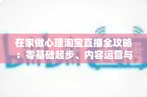 在家做心理淘宝直播全攻略：零基础起步、内容运营与合规变现一站式指南
