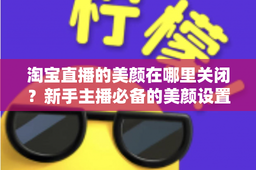 淘宝直播的美颜在哪里关闭？新手主播必备的美颜设置关闭全攻略
