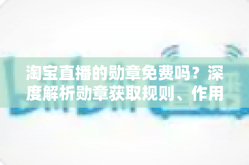 淘宝直播的勋章免费吗？深度解析勋章获取规则、作用与常见疑问