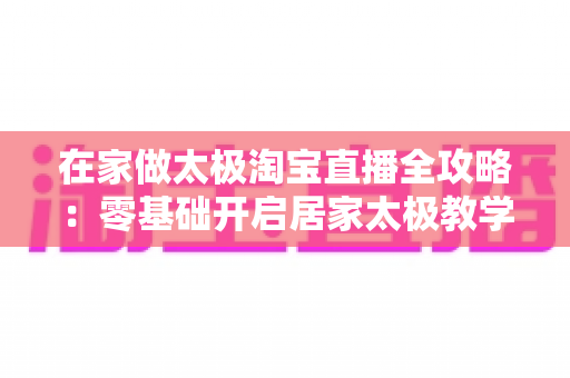 在家做太极淘宝直播全攻略：零基础开启居家太极教学，打造健康养生变现新途径