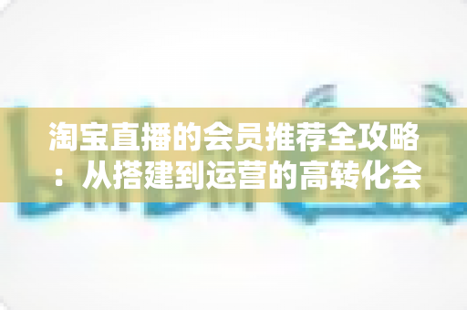 淘宝直播的会员推荐全攻略：从搭建到运营的高转化会员裂变实战指南