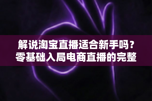 解说淘宝直播适合新手吗？零基础入局电商直播的完整指南与实战建议