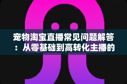 宠物淘宝直播常见问题解答：从零基础到高转化主播的完整实战指南