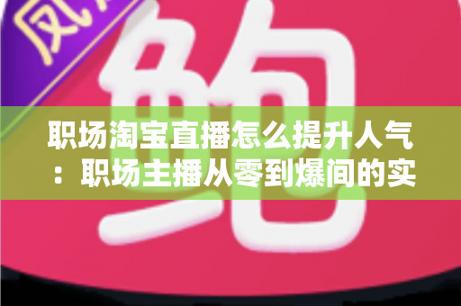 职场淘宝直播怎么提升人气：职场主播从零到爆间的实战涨人气全攻略
