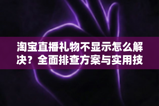 淘宝直播礼物不显示怎么解决？全面排查方案与实用技巧一次讲清