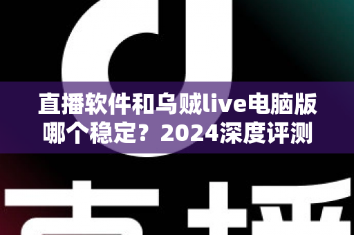 直播软件和乌贼live电脑版哪个稳定？2024深度评测与选择指南