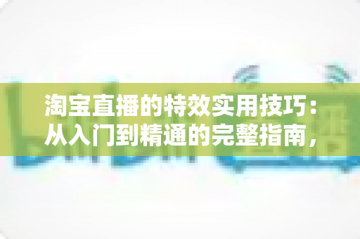 淘宝直播的特效实用技巧:从入门到精通的完整指南,助你打造高转化直播间 淘宝直播的特效实用技巧:从入门到精通的完整指南,助你打造高转化直播间