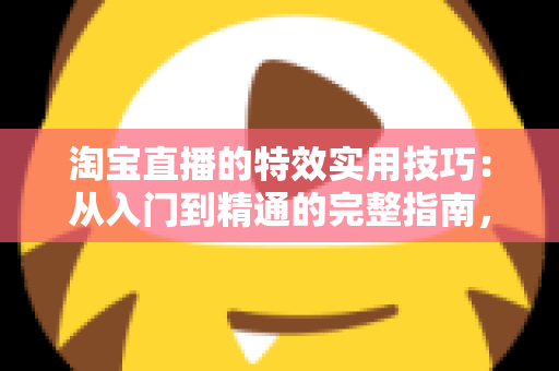 淘宝直播的特效实用技巧：从入门到精通的完整指南，助你打造高转化直播间