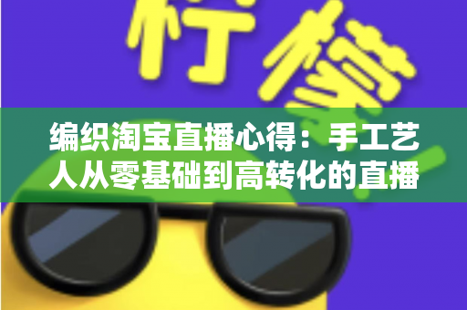 编织淘宝直播心得：手工艺人从零基础到高转化的直播带货实战全攻略