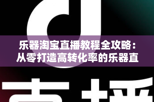 乐器淘宝直播教程全攻略：从零打造高转化率的乐器直播间实战指南