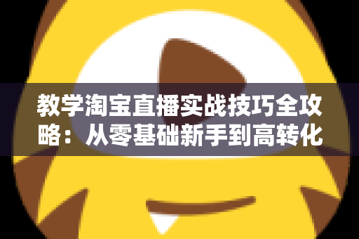 教学淘宝直播实战技巧全攻略:从零基础新手到高转化带货主播的进阶指南 教学淘宝直播实战技巧全攻略:从零基础新手到高转化带货主播的进阶指南
