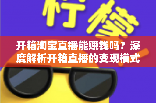 开箱淘宝直播能赚钱吗?深度解析开箱直播的变现模式与新手实战指南 开箱淘宝直播能赚钱吗?深度解析开箱直播的变现模式与新手实战指南