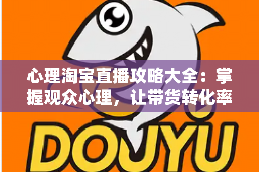 心理淘宝直播攻略大全：掌握观众心理，让带货转化率翻倍的秘密武器