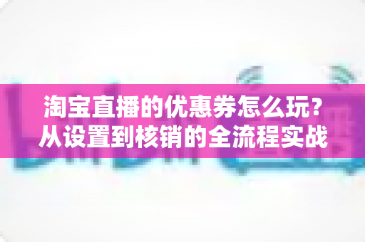 淘宝直播的优惠券怎么玩？从设置到核销的全流程实战指南