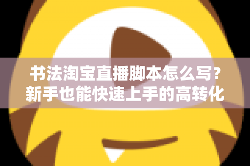书法淘宝直播脚本怎么写？新手也能快速上手的高转化直播脚本全攻略