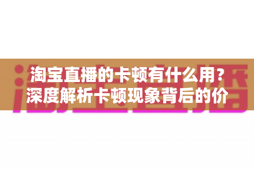 淘宝直播的卡顿有什么用？深度解析卡顿现象背后的价值、成因与实用优化方案