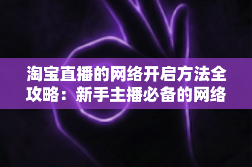 淘宝直播的网络开启方法全攻略：新手主播必备的网络配置与开通指南，助你快速开启顺畅直播之旅