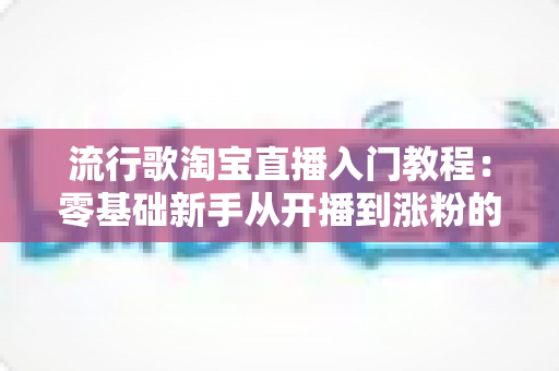 流行歌淘宝直播入门教程：零基础新手从开播到涨粉的完整实战指南