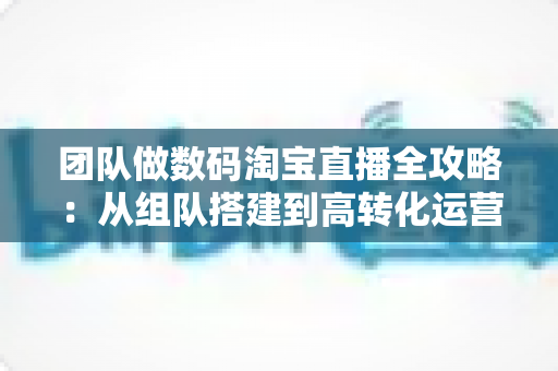 团队做数码淘宝直播全攻略：从组队搭建到高转化运营的实战指南