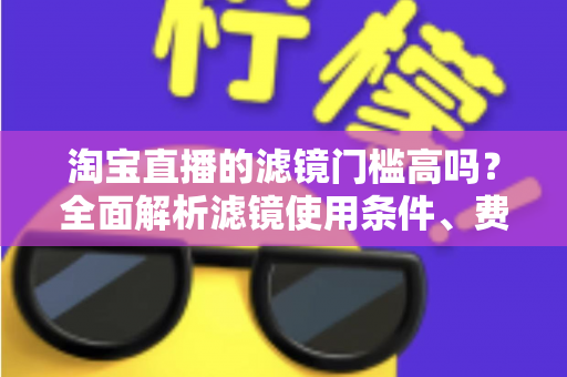 淘宝直播的滤镜门槛高吗？全面解析滤镜使用条件、费用与新手开播实战指南