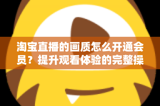 淘宝直播的画质怎么开通会员?提升观看体验的完整操作指南与实用技巧 淘宝直播的画质怎么开通会员?提升观看体验的完整操作指南与实用技巧