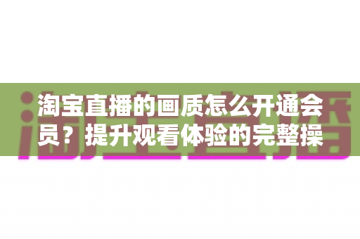 淘宝直播的画质怎么开通会员？提升观看体验的完整操作指南与实用技巧