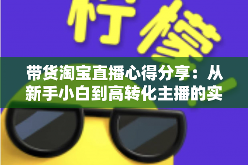 带货淘宝直播心得分享：从新手小白到高转化主播的实战经验全攻略