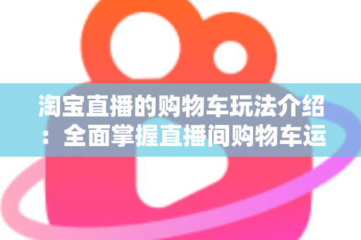 淘宝直播的购物车玩法介绍：全面掌握直播间购物车运营技巧，轻松提升带货转化率