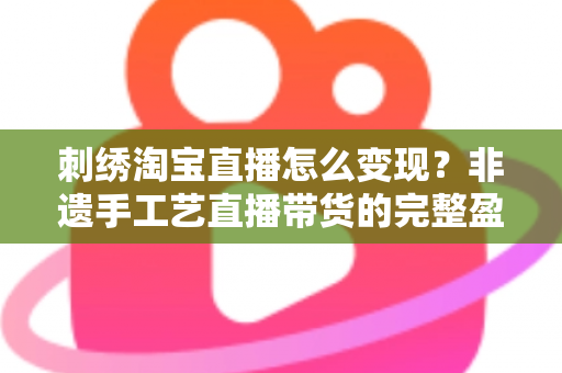 刺绣淘宝直播怎么变现？非遗手工艺直播带货的完整盈利攻略与实战技巧