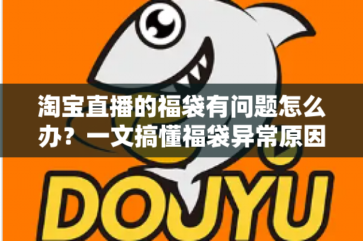 淘宝直播的福袋有问题怎么办？一文搞懂福袋异常原因与高效解决方法