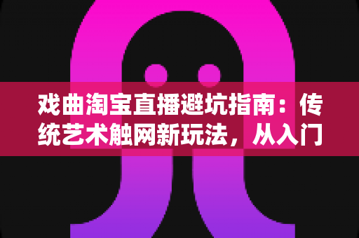戏曲淘宝直播避坑指南：传统艺术触网新玩法，从入门到精通的实操手册