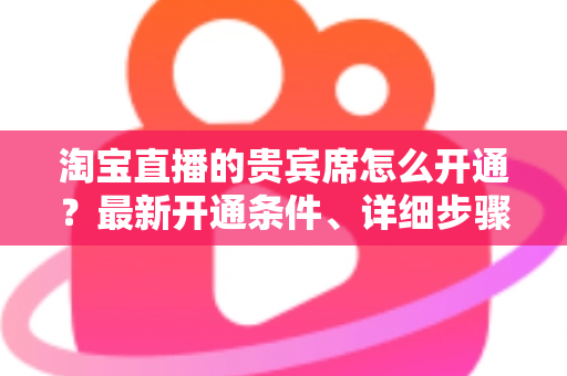 淘宝直播的贵宾席怎么开通?最新开通条件、详细步骤与运营技巧全解析 淘宝直播的贵宾席怎么开通?最新开通条件、详细步骤与运营技巧全解析