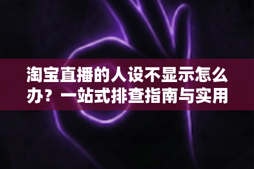 淘宝直播的人设不显示怎么办？一站式排查指南与实用修复方案助你快速恢复人设展示