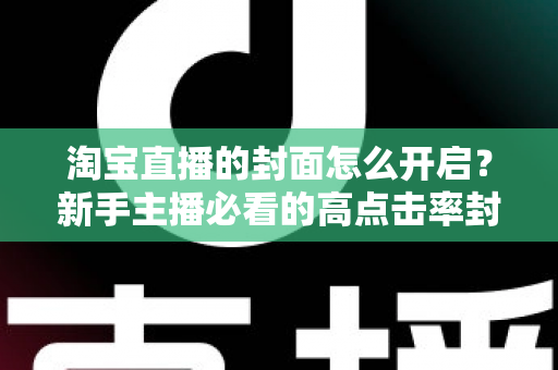 淘宝直播的封面怎么开启？新手主播必看的高点击率封面设置全攻略