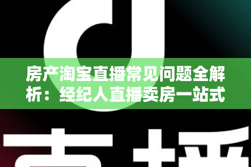 房产淘宝直播常见问题全解析：经纪人直播卖房一站式避坑指南