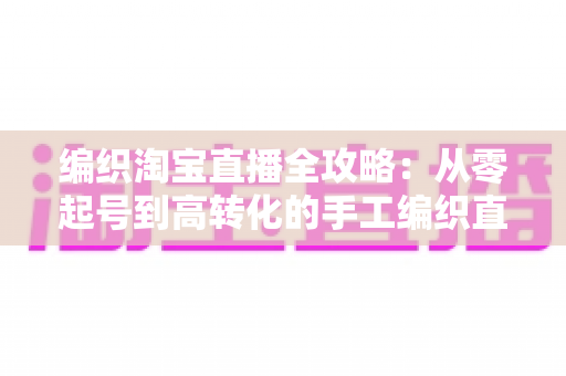 编织淘宝直播全攻略:从零起号到高转化的手工编织直播实战指南 编织淘宝直播全攻略:从零起号到高转化的手工编织直播实战指南