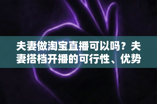 夫妻做淘宝直播可以吗?夫妻搭档开播的可行性、优势与实操指南全面解析 夫妻做淘宝直播可以吗?夫妻搭档开播的可行性、优势与实操指南全面解析