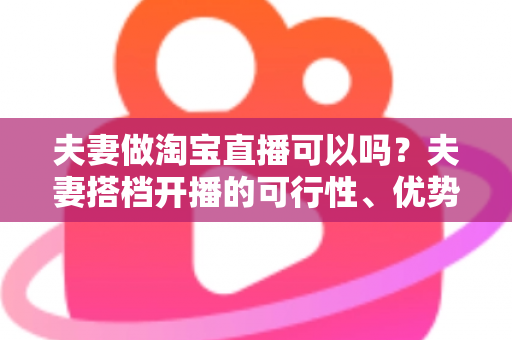 夫妻做淘宝直播可以吗？夫妻搭档开播的可行性、优势与实操指南全面解析