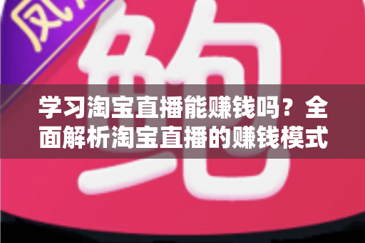 学习淘宝直播能赚钱吗？全面解析淘宝直播的赚钱模式、真实收入与零基础入门指南