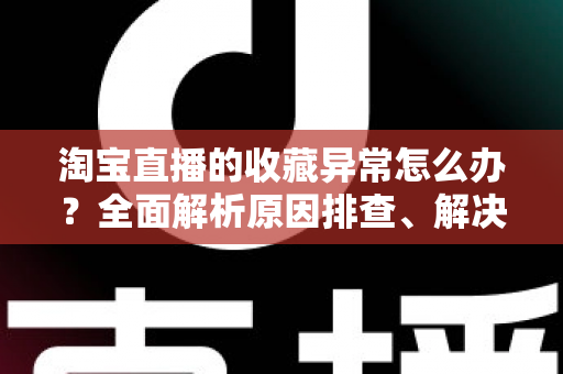 淘宝直播的收藏异常怎么办？全面解析原因排查、解决方法与预防技巧的实用指南
