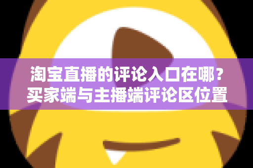 淘宝直播的评论入口在哪？买家端与主播端评论区位置全解析，新手一看就会的互动指南