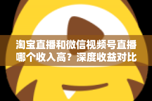 淘宝直播和微信视频号直播哪个收入高？深度收益对比与平台选择全指南
