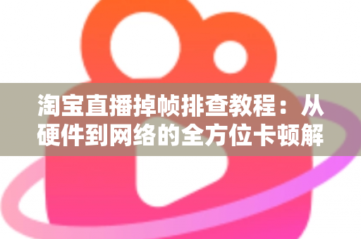 淘宝直播掉帧排查教程：从硬件到网络的全方位卡顿解决方案大揭秘