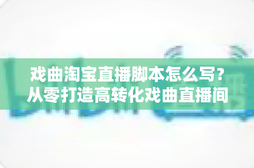 戏曲淘宝直播脚本怎么写？从零打造高转化戏曲直播间的全流程实战指南