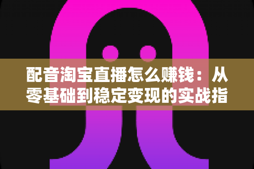 配音淘宝直播怎么赚钱：从零基础到稳定变现的实战指南