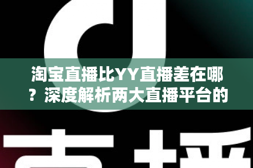 淘宝直播比YY直播差在哪？深度解析两大直播平台的体验差距与深层原因