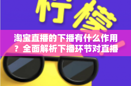 淘宝直播的下播有什么作用?全面解析下播环节对直播间流量、权重与粉丝运营的重要影响 淘宝直播的下播有什么作用?全面解析下播环节对直播间流量、权重与粉丝运营的重要影响