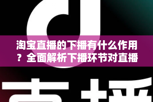 淘宝直播的下播有什么作用？全面解析下播环节对直播间流量、权重与粉丝运营的重要影响