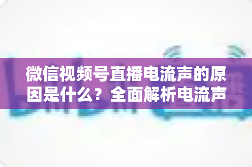 微信视频号直播电流声的原因是什么？全面解析电流声成因与实用解决方案指南